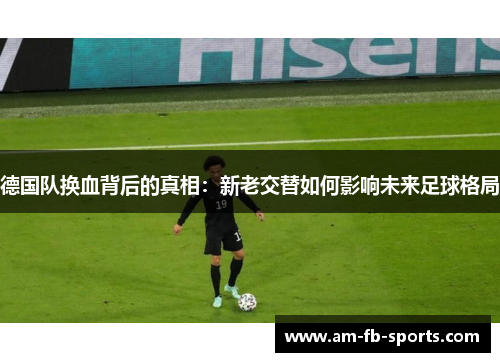 德国队换血背后的真相：新老交替如何影响未来足球格局