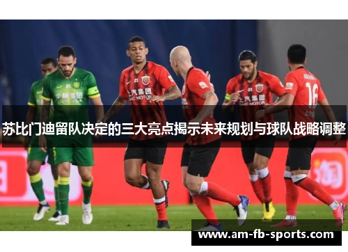 苏比门迪留队决定的三大亮点揭示未来规划与球队战略调整
