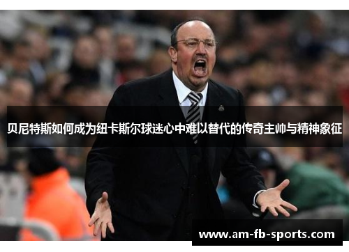 贝尼特斯如何成为纽卡斯尔球迷心中难以替代的传奇主帅与精神象征