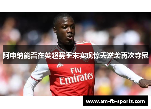 阿申纳能否在英超赛季末实现惊天逆袭再次夺冠 阿申纳能否在英超赛季末实现惊天逆袭再次夺冠